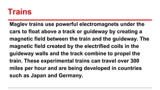 Trains
Maglev trains use powerful electromagnets under the
cars to float above a track or guideway by creating a
magnetic field between the train and the guideway. The
magnetic field created by the electrified coils in the
guideway walls and the track combine to propel the
train. These experimental trains can travel over 300
miles per hour and are being developed in countries
such as Japan and Germany.

 