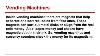Vending Machines
Inside vending machines there are magnets that help
separate and sort real coins from fake ones. These
magnets can sort out metal disks or slugs from the real
coin money. Also, paper money and checks have
magnetic dust in their ink. So, vending machines and
currency counters check the money for its magnetism.

 