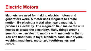 Electric Motors
Magnets are used for making electric motors and
generators work. A motor uses magnets to create
motion. By placing a metal wire near a magnet, it
produces electricity. The magnetic field inside the wire
moves to create the electricity. Many things around
your house use electric motors with magnets in them.
You can find them in toys, blenders, fans, hair dryers,
washing machines, motorized toothbrushes and
razors.

 