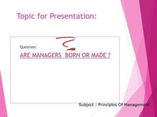 Topic for Presentation:
Question:
ARE MANAGERS BORN OR MADE ?
Subject : Principles Of Management
 