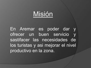 Misión En Aremar es poder dar y ofrecer un buen servicio y sastifacer las necesidades de los turistas y asi mejorar el nivel productivo en la zona. 