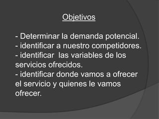 Objetivos

- Determinar la demanda potencial.
- identificar a nuestro competidores.
- identificar las variables de los
servicios ofrecidos.
- identificar donde vamos a ofrecer
el servicio y quienes le vamos
ofrecer.
 