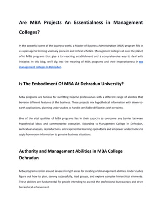 Are MBA Projects An Essentialness in Management
Colleges?
In the powerful scene of the business world, a Master of Business Administration (MBA) program fills in
as a passage to forming visionary pioneers and critical scholars. Management colleges all over the planet
offer MBA programs that give a far-reaching establishment and a comprehensive way to deal with
initiative. In this blog, we'll dig into the meaning of MBA programs and their imperativeness in top
management colleges in Dehradun.
Is The Embodiment Of MBA At Dehradun University?
MBA programs are famous for outfitting hopeful professionals with a different range of abilities that
traverse different features of the business. These projects mix hypothetical information with down-to-
earth applications, planning understudies to handle certifiable difficulties with certainty.
One of the vital qualities of MBA programs lies in their capacity to overcome any barrier between
hypothetical ideas and commonsense execution. According to Management College in Dehradun,
contextual analyses, reproductions, and experiential learning open doors and empower understudies to
apply homeroom information to genuine business situations.
Authority and Management Abilities in MBA College
Dehradun
MBA programs center around severe strength areas for creating and management abilities. Understudies
figure out how to plan, convey successfully, lead groups, and explore complex hierarchical elements.
These abilities are fundamental for people intending to ascend the professional bureaucracy and drive
hierarchical achievement.
 