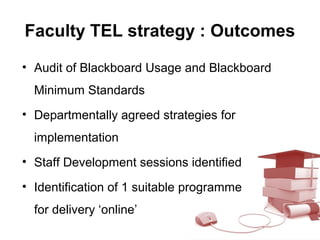 Faculty TEL strategy : Outcomes
• Audit of Blackboard Usage and Blackboard
Minimum Standards
• Departmentally agreed strategies for
implementation
• Staff Development sessions identified
• Identification of 1 suitable programme
for delivery ‘online’
 