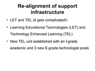 Re-alignment of support
infrastructure
• LET and TEL (It gets complicated!)
• Learning Educational Technologies (LET) and
Technology Enhanced Learning (TEL)
• New TEL unit established with an I-grade
academic and 3 new E-grade technologist posts
 