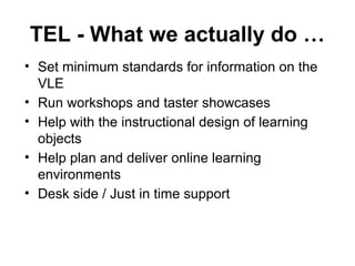 TEL - What we actually do …
• Set minimum standards for information on the
VLE
• Run workshops and taster showcases
• Help with the instructional design of learning
objects
• Help plan and deliver online learning
environments
• Desk side / Just in time support
 