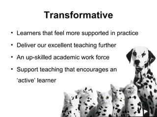 Transformative
• Learners that feel more supported in practice
• Deliver our excellent teaching further
• An up-skilled academic work force
• Support teaching that encourages an
‘active’ learner
 