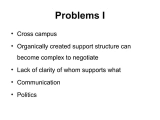 Problems I
• Cross campus
• Organically created support structure can
become complex to negotiate
• Lack of clarity of whom supports what
• Communication
• Politics
 