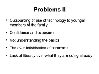 Problems II
• Outsourcing of use of technology to younger
members of the family
• Confidence and exposure
• Not understanding the basics
• The over fetishisation of acronyms
• Lack of literacy over what they are doing already
 