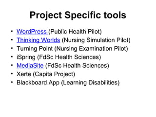 Project Specific tools
• WordPress (Public Health Pilot)
• Thinking Worlds (Nursing Simulation Pilot)
• Turning Point (Nursing Examination Pilot)
• iSpring (FdSc Health Sciences)
• MediaSite (FdSc Health Sciences)
• Xerte (Capita Project)
• Blackboard App (Learning Disabilities)
 