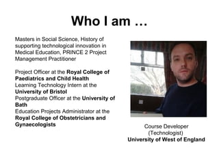Who I am …
Masters in Social Science, History of
supporting technological innovation in
Medical Education, PRINCE 2 Project
Management Practitioner
Project Officer at the Royal College of
Paediatrics and Child Health
Learning Technology Intern at the
University of Bristol
Postgraduate Officer at the University of
Bath
Education Projects Administrator at the
Royal College of Obstetricians and
Gynaecologists Course Developer
(Technologist)
University of West of England
 