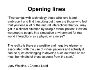Opening lines
“Two camps with technology those who love it and
embrace it and find it exciting but there are those who feel
that you lose a lot of the natural interactions that you may
get in a clinical situation by using a virtual patient. How do
we prepare people in a simulation environment for real
world interactions as a physio or a nurse?
The reality is there are positive and negative elements
associated with the use of virtual patients and actually it
can be quite challenging to develop such activities so we
must be mindful of these aspects from the start.”
Lucy Watkins, uChoose Lead
 