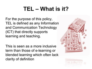 TEL – What is it?
For the purpose of this policy,
TEL is defined as any Information
and Communication Technology
(ICT) that directly supports
learning and teaching.
This is seen as a more inclusive
term than those of e-learning or
blended learning which often lack
clarity of definition
 