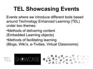 Events where we introduce different tools based
around Technology Enhanced Learning (TEL)
under two themes:
•Methods of delivering content
(Embedded Learning objects)
•Methods of facilitating learning
(Blogs, Wiki’s, e-Tivities, Virtual Classrooms)
TEL Showcasing Events
 