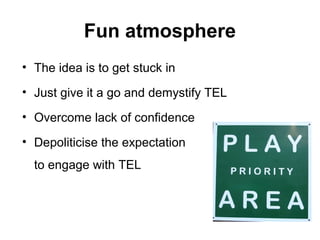 Fun atmosphere
• The idea is to get stuck in
• Just give it a go and demystify TEL
• Overcome lack of confidence
• Depoliticise the expectation
to engage with TEL
 