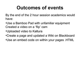 Outcomes of events
By the end of the 2 hour session academics would
have:
•Use a Bamboo Pad with unfamiliar equipment
Created a video on a ‘flip’ cam
•Uploaded video to Kaltura
•Create a page and updated a Wiki on Blackboard
•Use an embed code on within your pages .HTML
 