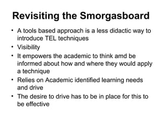 Revisiting the Smorgasboard
• A tools based approach is a less didactic way to
introduce TEL techniques
• Visibility
• It empowers the academic to think amd be
informed about how and where they would apply
a technique
• Relies on Academic identified learning needs
and drive
• The desire to drive has to be in place for this to
be effective
 