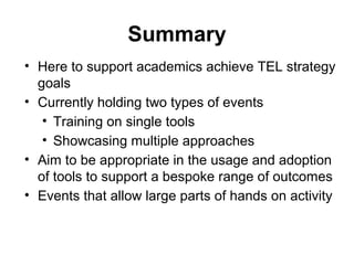 Summary
• Here to support academics achieve TEL strategy
goals
• Currently holding two types of events
• Training on single tools
• Showcasing multiple approaches
• Aim to be appropriate in the usage and adoption
of tools to support a bespoke range of outcomes
• Events that allow large parts of hands on activity
 
