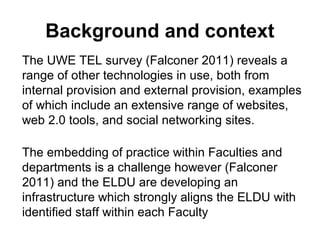 Background and context
The UWE TEL survey (Falconer 2011) reveals a
range of other technologies in use, both from
internal provision and external provision, examples
of which include an extensive range of websites,
web 2.0 tools, and social networking sites.
The embedding of practice within Faculties and
departments is a challenge however (Falconer
2011) and the ELDU are developing an
infrastructure which strongly aligns the ELDU with
identified staff within each Faculty
 