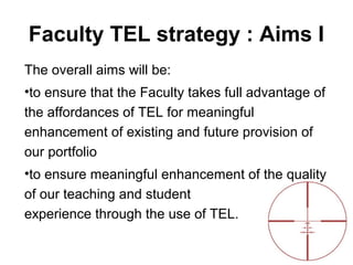 Faculty TEL strategy : Aims I
The overall aims will be:
•to ensure that the Faculty takes full advantage of
the affordances of TEL for meaningful
enhancement of existing and future provision of
our portfolio
•to ensure meaningful enhancement of the quality
of our teaching and student
experience through the use of TEL.
 