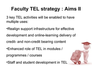 Faculty TEL strategy : Aims II
3 key TEL activities will be enabled to have
multiple uses:
•Realign support infrastructure for effective
development and online-learning delivery of
credit- and non-credit bearing content
•Enhanced role of TEL in modules /
programmes / courses
•Staff and student development in TEL
 