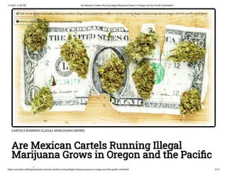 11/16/21, 4:30 PM Are Mexican Cartels Running Illegal Marijuana Grows in Oregon and the Pacific Northwest?
https://cannabis.net/blog/news/are-mexican-cartels-running-illegal-marijuana-grows-in-oregon-and-the-pacific-northwest 2/13
CARTELS RUNNING ILLEGAL MARIJUANA GROWS
Are Mexican Cartels Running Illegal
Marijuana Grows in Oregon and the Pacific
h
 Edit Article (https://cannabis.net/mycannabis/c-blog-entry/update/are-mexican-cartels-running-illegal-marijuana-grows-in-oregon-and-the-pacific-northwest)
 Article List (https://cannabis.net/mycannabis/c-blog)
 