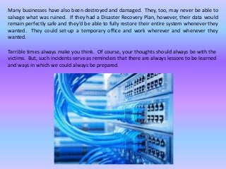 Many businesses have also been destroyed and damaged. They, too, may never be able to
salvage what was ruined. If they had a Disaster Recovery Plan, however, their data would
remain perfectly safe and they’d be able to fully restore their entire system whenever they
wanted. They could set-up a temporary office and work wherever and whenever they
wanted.
Terrible times always make you think. Of course, your thoughts should always be with the
victims. But, such incidents serve as reminders that there are always lessons to be learned
and ways in which we could always be prepared.
 