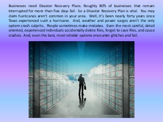 Businesses need Disaster Recovery Plans. Roughly 80% of businesses that remain
interrupted for more than five days fail. So a Disaster Recovery Plan is vital. You may
claim hurricanes aren’t common in your area. Well, it’s been nearly forty years since
Texas experienced such a hurricane. And, weather and power surges aren’t the only
system crash culprits. People sometimes make mistakes. Even the most careful, detail
oriented, experienced individuals accidentally delete files, forget to save files, and cause
crashes. And, even the best, most reliable systems encounter glitches and fail.
 