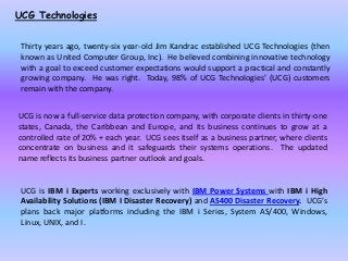 UCG Technologies
Thirty years ago, twenty-six year-old Jim Kandrac established UCG Technologies (then
known as United Computer Group, Inc). He believed combining innovative technology
with a goal to exceed customer expectations would support a practical and constantly
growing company. He was right. Today, 98% of UCG Technologies’ (UCG) customers
remain with the company.
UCG is now a full-service data protection company, with corporate clients in thirty-one
states, Canada, the Caribbean and Europe, and its business continues to grow at a
controlled rate of 20% + each year. UCG sees itself as a business partner, where clients
concentrate on business and it safeguards their systems operations. The updated
name reflects its business partner outlook and goals.
UCG is IBM i Experts working exclusively with IBM Power Systems with IBM i High
Availability Solutions (IBM I Disaster Recovery) and AS400 Disaster Recovery. UCG’s
plans back major platforms including the IBM i Series, System AS/400, Windows,
Linux, UNIX, and I.
 