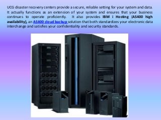 UCG disaster recovery centers provide a secure, reliable setting for your system and data.
It actually functions as an extension of your system and ensures that your business
continues to operate proficiently. It also provides IBM i Hosting (AS400 high
availability), an AS400 cloud backup solution that both standardizes your electronic data
interchange and satisfies your confidentiality and security standards.
 