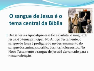 O sangue de Jesus é o 
tema central da Bíblia 
De Gênesis a Apocalipse esse fio escarlata, o sangue de 
Jesus, é o tema principal. No Antigo Testamento, o 
sangue de Jesus é prefigurado no derramamento do 
sangue dos animais sacrificados nos holocaustos. No 
Novo Testamento o sangue de Jesus é derramado para a 
nossa redenção. 
 