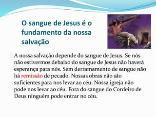 O sangue de Jesus é o 
fundamento da nossa 
salvação 
A nossa salvação depende do sangue de Jesus. Se nós 
não estivermos debaixo do sangue de Jesus não haverá 
esperança para nós. Sem derramamento de sangue não 
há remissão de pecado. Nossas obras não são 
suficientes para nos levar ao céu. Nossa igreja não 
pode nos levar ao céu. Fora do sangue do Cordeiro de 
Deus ninguém pode entrar no céu. 
 