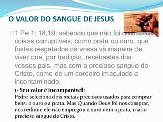 O VALOR DO SANGUE DE JESUS 
1 Pe 1: 18,19: sabendo que não foi com 
coisas corruptíveis, como prata ou ouro, que 
fostes resgatados da vossa vã maneira de 
viver que, por tradição, recebestes dos 
vossos pais, mas com o precioso sangue de 
Cristo, como de um cordeiro imaculado e 
incontaminado, 
1- Seu valor é incomparável: 
Pedro seleciona dois metais preciosos usados para comprar 
bens: o ouro e a prata. Mas Quando Deus foi nos comprar, 
nos redimir, ele não empregou o ouro nem a prata, mas o 
precioso sangue de Cristo. 
 