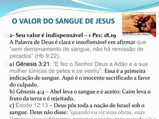 O VALOR DO SANGUE DE JESUS 
2- Seu valor é indispensável – 1 Pe1: 18,19 
A Palavra de Deus é clara e insofismável em afirmar que 
“sem derramamento de sangue, não há remissão de 
pecados” (Hb 9:22). 
a) Gênesis 3:21: “E fez o Senhor Deus a Adão e a sua 
mulher túnicas de peles e os vestiu”. Essa é a primeira 
indicação de sangue. Aqui é o inocente sacrificado a favor 
do culpado. 
b) Gênesis 4:4 – Abel leva o sangue e é aceito; Caim leva o 
fruto da terra e é rejeitado. 
c) Êxodo 12:13 – Deus pôs toda a nação de Israel sob o 
sangue. Deus não disse: “quando eu vir suas obras, suas 
lágrimas, seu sofrimento, passarei por vós, mas quando vir o 
 