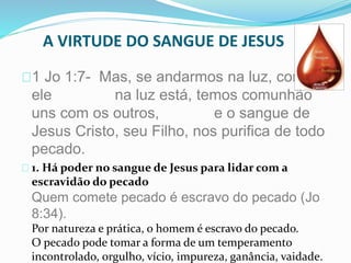A VIRTUDE DO SANGUE DE JESUS 
1 Jo 1:7- Mas, se andarmos na luz, como 
ele na luz está, temos comunhão 
uns com os outros, e o sangue de 
Jesus Cristo, seu Filho, nos purifica de todo 
pecado. 
1. Há poder no sangue de Jesus para lidar com a 
escravidão do pecado 
Quem comete pecado é escravo do pecado (Jo 
8:34). 
Por natureza e prática, o homem é escravo do pecado. 
O pecado pode tomar a forma de um temperamento 
incontrolado, orgulho, vício, impureza, ganância, vaidade. 
 