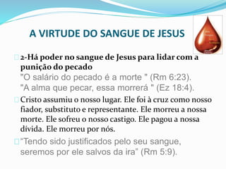 A VIRTUDE DO SANGUE DE JESUS 
2-Há poder no sangue de Jesus para lidar com a 
punição do pecado 
"O salário do pecado é a morte " (Rm 6:23). 
"A alma que pecar, essa morrerá " (Ez 18:4). 
Cristo assumiu o nosso lugar. Ele foi à cruz como nosso 
fiador, substituto e representante. Ele morreu a nossa 
morte. Ele sofreu o nosso castigo. Ele pagou a nossa 
dívida. Ele morreu por nós. 
“Tendo sido justificados pelo seu sangue, 
seremos por ele salvos da ira” (Rm 5:9). 
 