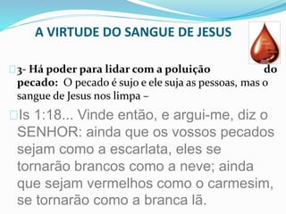 A VIRTUDE DO SANGUE DE JESUS 
3- Há poder para lidar com a poluição do 
pecado: O pecado é sujo e ele suja as pessoas, mas o 
sangue de Jesus nos limpa – 
Is 1:18... Vinde então, e argui-me, diz o 
SENHOR: ainda que os vossos pecados 
sejam como a escarlata, eles se 
tornarão brancos como a neve; ainda 
que sejam vermelhos como o carmesim, 
se tornarão como a branca lã. 
 