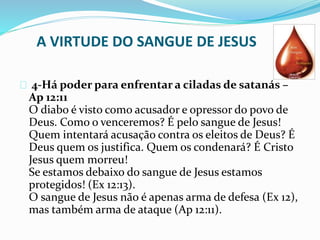 A VIRTUDE DO SANGUE DE JESUS 
4-Há poder para enfrentar a ciladas de satanás – 
Ap 12:11 
O diabo é visto como acusador e opressor do povo de 
Deus. Como o venceremos? É pelo sangue de Jesus! 
Quem intentará acusação contra os eleitos de Deus? É 
Deus quem os justifica. Quem os condenará? É Cristo 
Jesus quem morreu! 
Se estamos debaixo do sangue de Jesus estamos 
protegidos! (Ex 12:13). 
O sangue de Jesus não é apenas arma de defesa (Ex 12), 
mas também arma de ataque (Ap 12:11). 
 