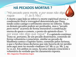 HÁ PECADOS MORTAIS ? 
"Há pecado para morte, e por esse não digo que 
rogue (1 Jo 5.16c)”. 
A morte a que João se refere é a morte espiritual eterna, a 
condenação final e irrevogável determinada por Deus, 
tendo como castigo o sofrimento eterno no inferno. Todos 
os demais pecados podem ser perdoados, mas o “pecado 
para morte” acarreta de forma inexorável a condenação 
eterna de quem o comete, a ponto do apóstolo dizer: "e 
por esse não digo que rogue". E o apóstolo continua: 
Trata-se, portanto, de um pecado doutrinário, cometido de 
forma voluntária e consciente, similar ao pecado de 
blasfêmia contra o Espírito Santo, cometido pelos fariseus, 
e que o Senhor Jesus declarou que não haveria de ter perdão 
nem aqui nem no mundo vindouro (cf. Mt 12.32; Mc 3.29; 
Lc 12.10). Em ambos os casos, há uma rejeição consciente e 
voluntária da verdade que foi claramente exposta. 
Rev. Augustus Nicodemus Lopes 
 