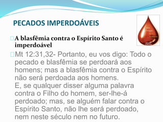 PECADOS IMPERDOÁVEIS 
A blasfêmia contra o Espírito Santo é 
imperdoável 
Mt 12:31,32- Portanto, eu vos digo: Todo o 
pecado e blasfêmia se perdoará aos 
homens; mas a blasfêmia contra o Espírito 
não será perdoada aos homens. 
E, se qualquer disser alguma palavra 
contra o Filho do homem, ser-lhe-á 
perdoado; mas, se alguém falar contra o 
Espírito Santo, não lhe será perdoado, 
nem neste século nem no futuro. 
 