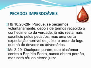 PECADOS IMPERDOÁVEIS 
Hb 10.26-28- Porque, se pecarmos 
voluntariamente, depois de termos recebido o 
conhecimento da verdade, já não resta mais 
sacrifício pelos pecados, mas uma certa 
expectação horrível de juízo, e ardor de fogo, 
que há de devorar os adversários. 
Mc 3.29- Qualquer, porém, que blasfemar 
contra o Espírito Santo, nunca obterá perdão, 
mas será réu do eterno juízo 
 