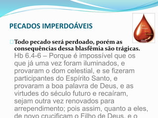 PECADOS IMPERDOÁVEIS 
Todo pecado será perdoado, porém as 
consequências dessa blasfêmia são trágicas. 
Hb 6.4-6 – Porque é impossível que os 
que já uma vez foram iluminados, e 
provaram o dom celestial, e se fizeram 
participantes do Espírito Santo, e 
provaram a boa palavra de Deus, e as 
virtudes do século futuro e recaíram, 
sejam outra vez renovados para 
arrependimento; pois assim, quanto a eles, 
de novo crucificam o Filho de Deus, e o 
 