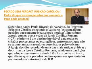 PECADO SEM PERDÃO? POSIÇÃO CATÓLICA ( 
Padre diz que existem pecados que somente o 
Papa pode perdoar) 
Segundo o padre Paulo Ricardo de Azevedo, do Programa 
Resposta Católica e segundo o Vaticano “existem alguns 
pecados que somente o papa pode perdoar”. Em comum 
acordo com os porta-vozes da Igreja Católica Romana 
(ICR), o inferno é um destino inevitável para todos os 
cristãos protestantes ou evangélicos, entre outros, que não 
se submetam aos sacerdotes autorizados pelo vaticano. 
A igreja decidiu recordar de uma das mais antigas práticas e 
doutrinas da Igreja Católica Romana, sendo uma das lições 
que não perdeu terreno e ainda é tão forte como no início, 
que afirma que os pecados podem apenas ser apresentados 
por sacerdotes autorizados da ICR. 
 