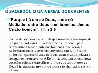 O SACERDÓCIO UNIVERSAL DOS CRENTES 
“Porque há um só Deus, e um só 
Mediador entre Deus e os homens, Jesus 
Cristo homem”. I Tm 2.5 
Contrastando com o ensino de que somente a hierarquia da 
igreja (o clero) constitui o sacerdócio autorizado para 
representar a Deus diante dos homens e vice-versa, a 
Reforma ensina o sacerdócio universal, isto é, que todos 
podem comparecer diante de Deus, estudar a sua palavra e 
ser agentes a seu serviço. A Reforma, conquanto reconheça 
vocações eclesiais específicas, afirma que todo o povo de 
Deus é igreja, uma igreja onde todos são chamados a servir 
a Deus. 
 