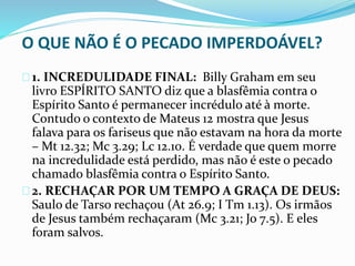 O QUE NÃO É O PECADO IMPERDOÁVEL? 
1. INCREDULIDADE FINAL: Billy Graham em seu 
livro ESPÍRITO SANTO diz que a blasfêmia contra o 
Espírito Santo é permanecer incrédulo até à morte. 
Contudo o contexto de Mateus 12 mostra que Jesus 
falava para os fariseus que não estavam na hora da morte 
– Mt 12.32; Mc 3.29; Lc 12.10. É verdade que quem morre 
na incredulidade está perdido, mas não é este o pecado 
chamado blasfêmia contra o Espírito Santo. 
2. RECHAÇAR POR UM TEMPO A GRAÇA DE DEUS: 
Saulo de Tarso rechaçou (At 26.9; I Tm 1.13). Os irmãos 
de Jesus também rechaçaram (Mc 3.21; Jo 7.5). E eles 
foram salvos. 
 