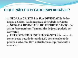 O QUE NÃO É O PECADO IMPERDOÁVEL? 
3. NEGAR A CRISTO E A SUA DIVINDADE: Pedro 
negou a Cristo. Paulo negava a divindade de Cristo. 
4. NEGAR A DIVINDADE DO ESPÍRITO SANTO: Se 
assim fosse nenhum Testemunha de Jeová poderia se 
converter. 
5. ENTRISTECER O ESPÍRITO SANTO: O crente não 
comete este pecado imperdoável, pois ele não pode 
perder a salvação. Davi entristeceu o Espírito Santo e 
era salvo. 
 