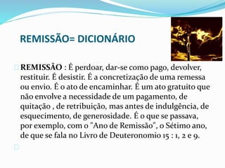 REMISSÃO= DICIONÁRIO 
REMISSÃO : É perdoar, dar-se como pago, devolver, 
restituir. É desistir. É a concretização de uma remessa 
ou envio. É o ato de encaminhar. É um ato gratuito que 
não envolve a necessidade de um pagamento, de 
quitação , de retribuição, mas antes de indulgência, de 
esquecimento, de generosidade. É o que se passava, 
por exemplo, com o "Ano de Remissão", o Sétimo ano, 
de que se fala no Livro de Deuteronomio 15 : 1, 2 e 9. 
 