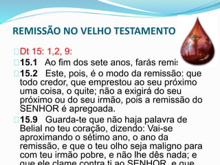 REMISSÃO NO VELHO TESTAMENTO 
Dt 15: 1,2, 9: 
15.1 Ao fim dos sete anos, farás remissão. 
15.2 Este, pois, é o modo da remissão: que 
todo credor, que emprestou ao seu próximo 
uma coisa, o quite; não a exigirá do seu 
próximo ou do seu irmão, pois a remissão do 
SENHOR é apregoada. 
15.9 Guarda-te que não haja palavra de 
Belial no teu coração, dizendo: Vai-se 
aproximando o sétimo ano, o ano da 
remissão, e que o teu olho seja maligno para 
com teu irmão pobre, e não lhe dês nada; e 
que ele clame contra ti ao SENHOR, e que 
 