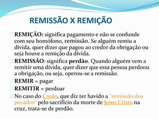 REMISSÃO X REMIÇÃO 
REMIÇÃO: significa pagamento e não se confunde 
com seu homófono, remissão. Se alguém remiu a 
dívida, quer dizer que pagou ao credor da obrigação ou 
seja houve a remição da dívida. 
REMISSÃO: significa perdão. Quando alguém vem a 
remitir uma dívida, quer dizer que essa pessoa perdoou 
a obrigação, ou seja, operou-se a remissão. 
REMIR = pagar 
REMITIR = perdoar 
No caso do Credo, que diz ter havido a "remissão dos 
pecados" pelo sacrifício da morte de Jesus Cristo na 
cruz, trata-se de perdão. 
 