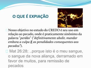O QUE É EXPIAÇÃO 
Nosso objetivo no estudo do CREDO é seu uso em 
relação ao pecado, onde é praticamente sinônimo da 
palavra "perdão" ("definitivamente abolir, mandar 
embora a culpa E as penalidades consequentes aos 
pecados”). 
Mat 26:28; ..porque isto é o meu sangue, 
o sangue da nova aliança, derramado em 
favor de muitos, para remissão de 
pecados 
 